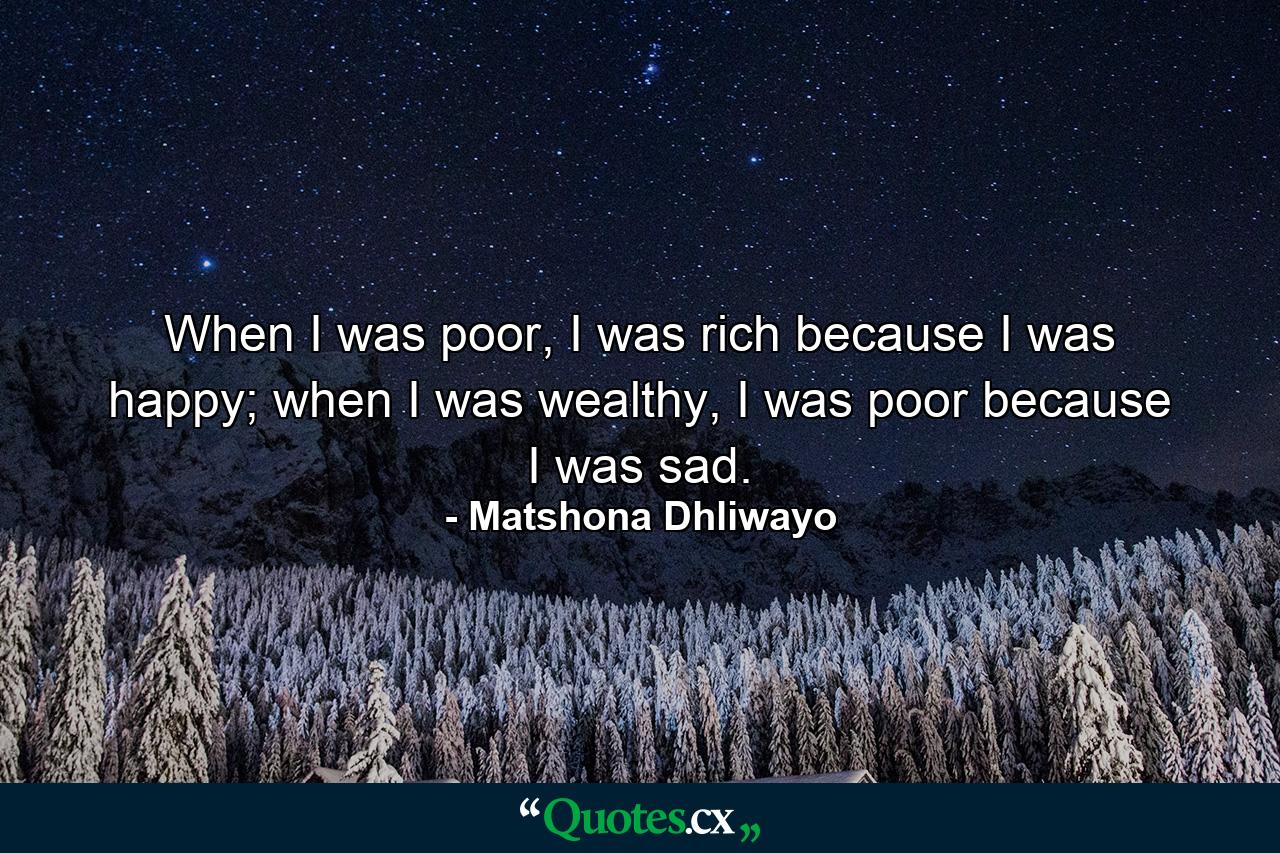 When I was poor, I was rich because I was happy; when I was wealthy, I was poor because I was sad. - Quote by Matshona Dhliwayo