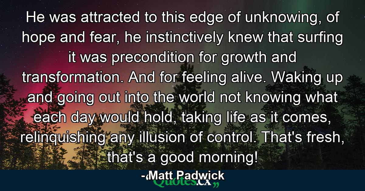 He was attracted to this edge of unknowing, of hope and fear, he instinctively knew that surfing it was precondition for growth and transformation. And for feeling alive. Waking up and going out into the world not knowing what each day would hold, taking life as it comes, relinquishing any illusion of control. That's fresh, that's a good morning! - Quote by Matt Padwick