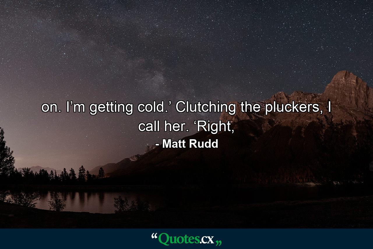 on. I’m getting cold.’ Clutching the pluckers, I call her. ‘Right, - Quote by Matt Rudd