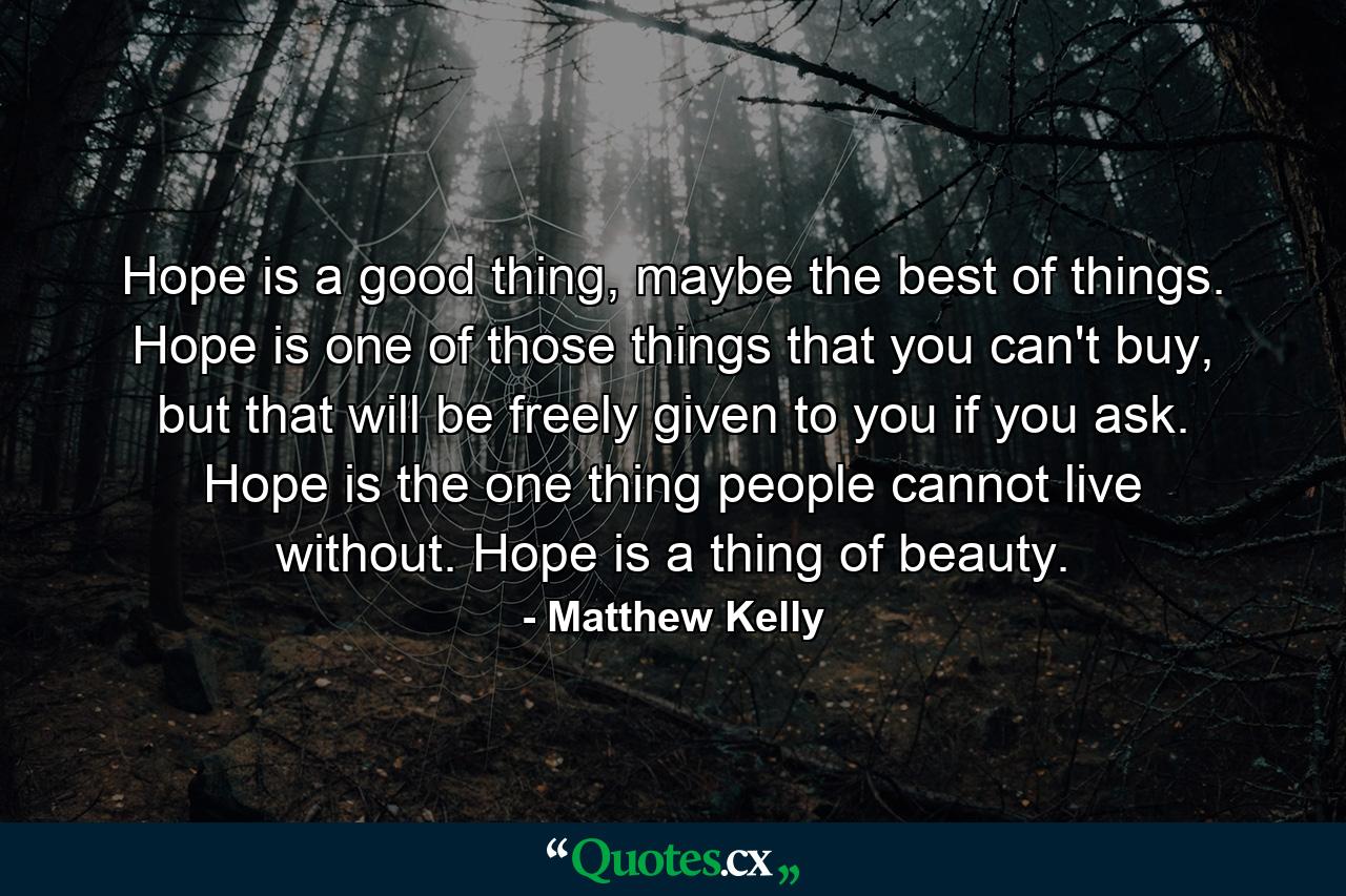 Hope is a good thing, maybe the best of things. Hope is one of those things that you can't buy, but that will be freely given to you if you ask. Hope is the one thing people cannot live without. Hope is a thing of beauty. - Quote by Matthew Kelly