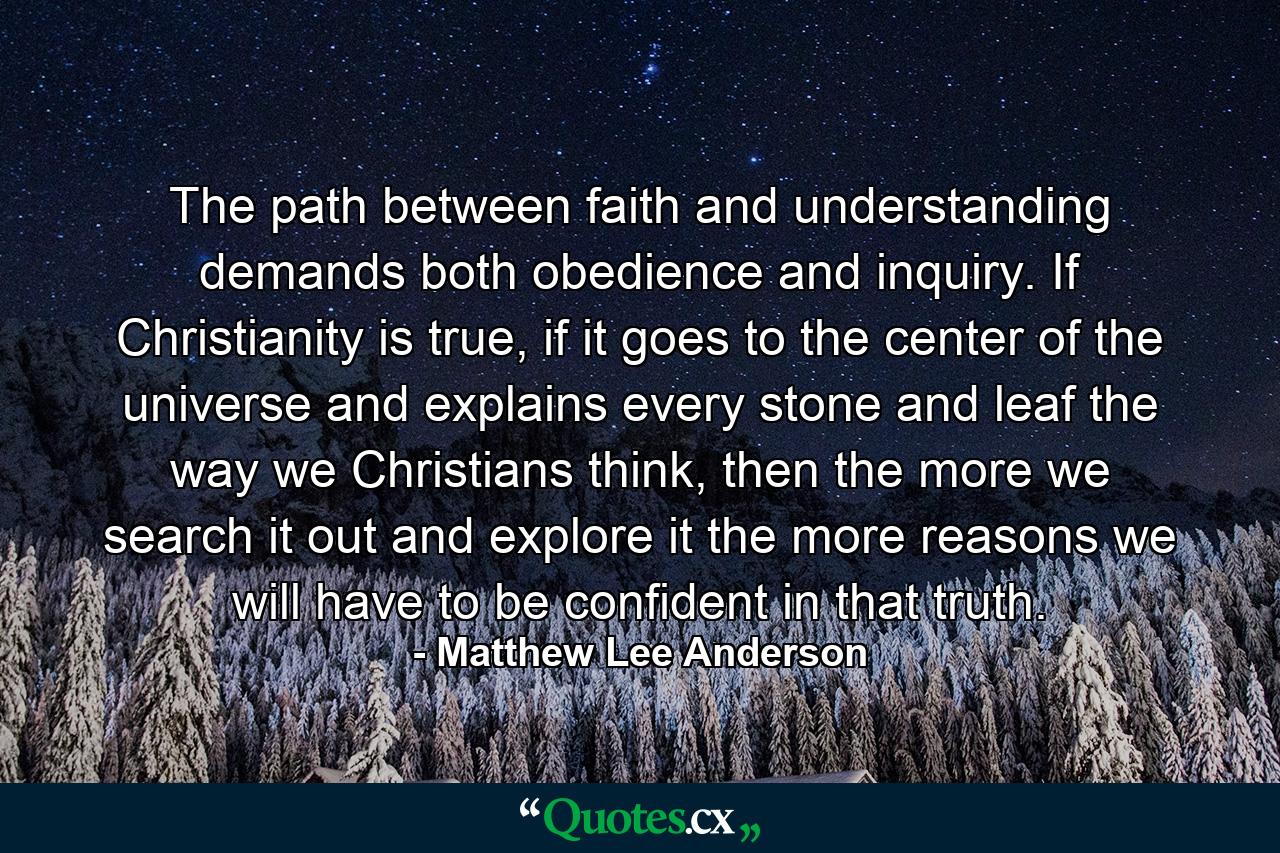 The path between faith and understanding demands both obedience and inquiry. If Christianity is true, if it goes to the center of the universe and explains every stone and leaf the way we Christians think, then the more we search it out and explore it the more reasons we will have to be confident in that truth. - Quote by Matthew Lee Anderson