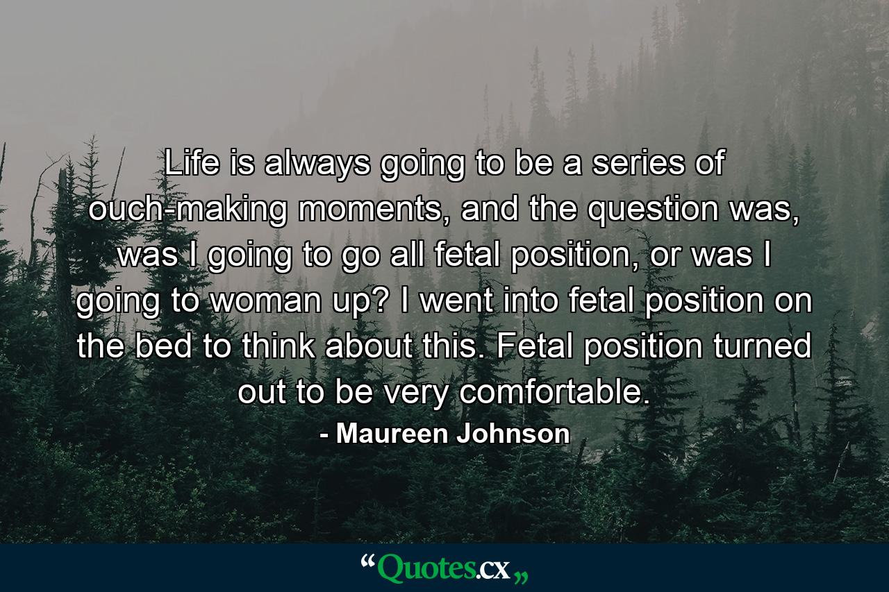 Life is always going to be a series of ouch-making moments, and the question was, was I going to go all fetal position, or was I going to woman up? I went into fetal position on the bed to think about this. Fetal position turned out to be very comfortable. - Quote by Maureen Johnson