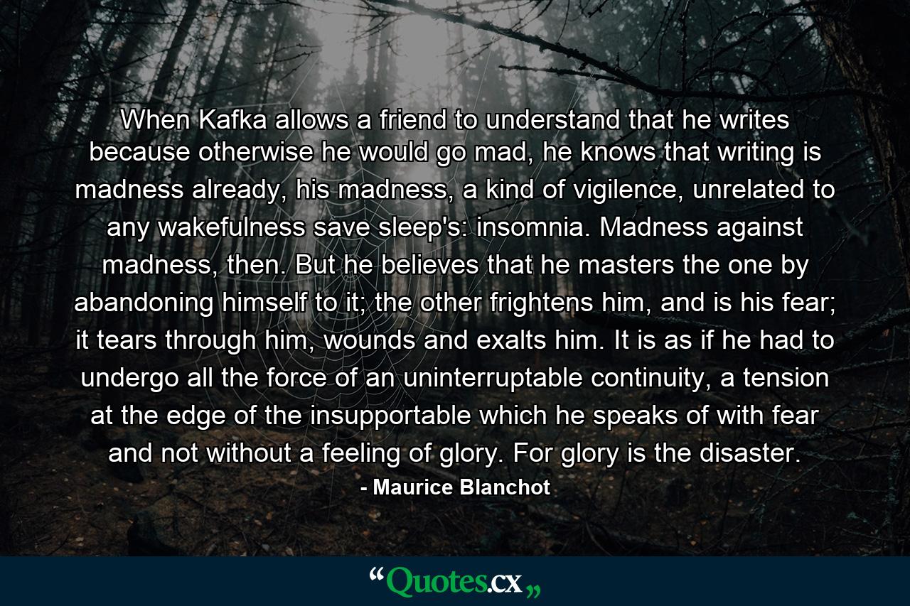 When Kafka allows a friend to understand that he writes because otherwise he would go mad, he knows that writing is madness already, his madness, a kind of vigilence, unrelated to any wakefulness save sleep's: insomnia. Madness against madness, then. But he believes that he masters the one by abandoning himself to it; the other frightens him, and is his fear; it tears through him, wounds and exalts him. It is as if he had to undergo all the force of an uninterruptable continuity, a tension at the edge of the insupportable which he speaks of with fear and not without a feeling of glory. For glory is the disaster. - Quote by Maurice Blanchot