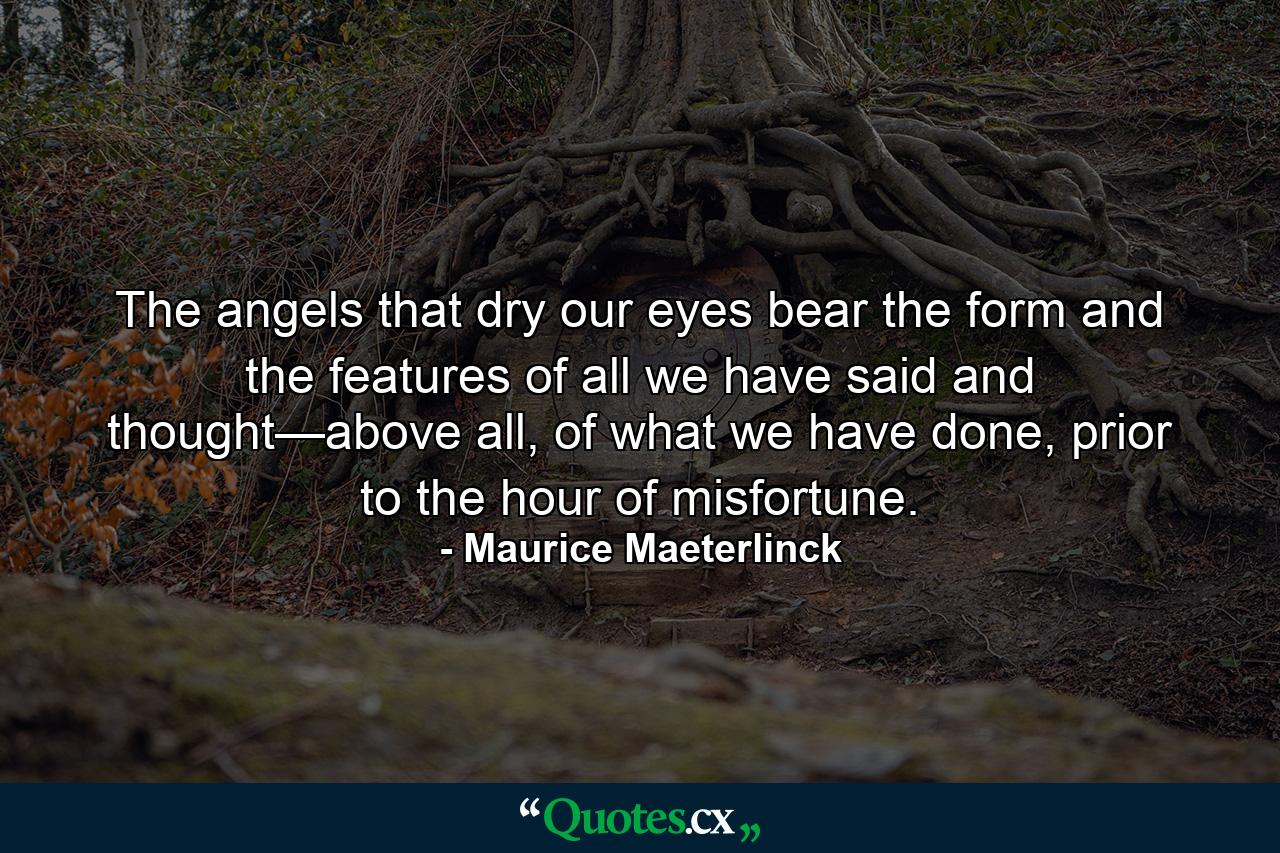 The angels that dry our eyes bear the form and the features of all we have said and thought—above all, of what we have done, prior to the hour of misfortune. - Quote by Maurice Maeterlinck