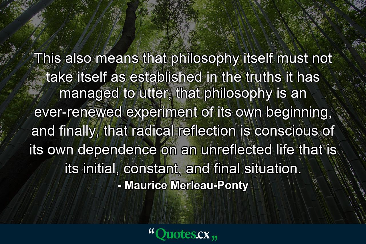 This also means that philosophy itself must not take itself as established in the truths it has managed to utter, that philosophy is an ever-renewed experiment of its own beginning, and finally, that radical reflection is conscious of its own dependence on an unreflected life that is its initial, constant, and final situation. - Quote by Maurice Merleau-Ponty