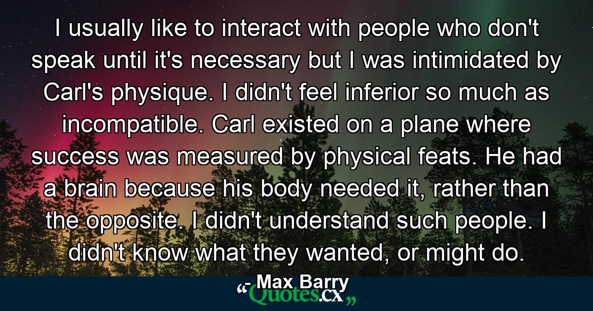 I usually like to interact with people who don't speak until it's necessary but I was intimidated by Carl's physique. I didn't feel inferior so much as incompatible. Carl existed on a plane where success was measured by physical feats. He had a brain because his body needed it, rather than the opposite. I didn't understand such people. I didn't know what they wanted, or might do. - Quote by Max Barry