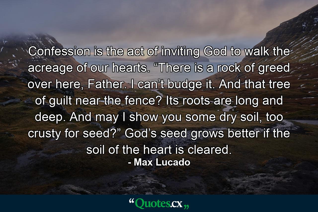 Confession is the act of inviting God to walk the acreage of our hearts. “There is a rock of greed over here, Father. I can’t budge it. And that tree of guilt near the fence? Its roots are long and deep. And may I show you some dry soil, too crusty for seed?” God’s seed grows better if the soil of the heart is cleared. - Quote by Max Lucado