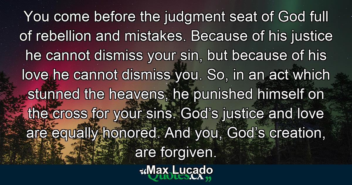 You come before the judgment seat of God full of rebellion and mistakes. Because of his justice he cannot dismiss your sin, but because of his love he cannot dismiss you. So, in an act which stunned the heavens, he punished himself on the cross for your sins. God’s justice and love are equally honored. And you, God’s creation, are forgiven. - Quote by Max Lucado