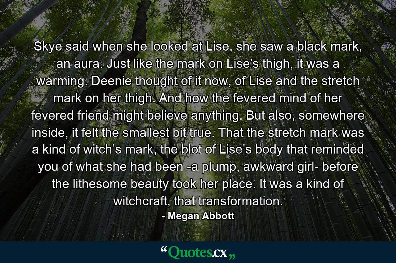 Skye said when she looked at Lise, she saw a black mark, an aura. Just like the mark on Lise’s thigh, it was a warming. Deenie thought of it now, of Lise and the stretch mark on her thigh. And how the fevered mind of her fevered friend might believe anything. But also, somewhere inside, it felt the smallest bit true. That the stretch mark was a kind of witch’s mark, the blot of Lise’s body that reminded you of what she had been -a plump, awkward girl- before the lithesome beauty took her place. It was a kind of witchcraft, that transformation. - Quote by Megan Abbott