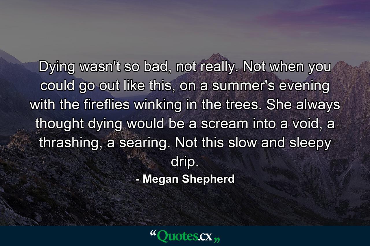 Dying wasn't so bad, not really. Not when you could go out like this, on a summer's evening with the fireflies winking in the trees. She always thought dying would be a scream into a void, a thrashing, a searing. Not this slow and sleepy drip. - Quote by Megan Shepherd