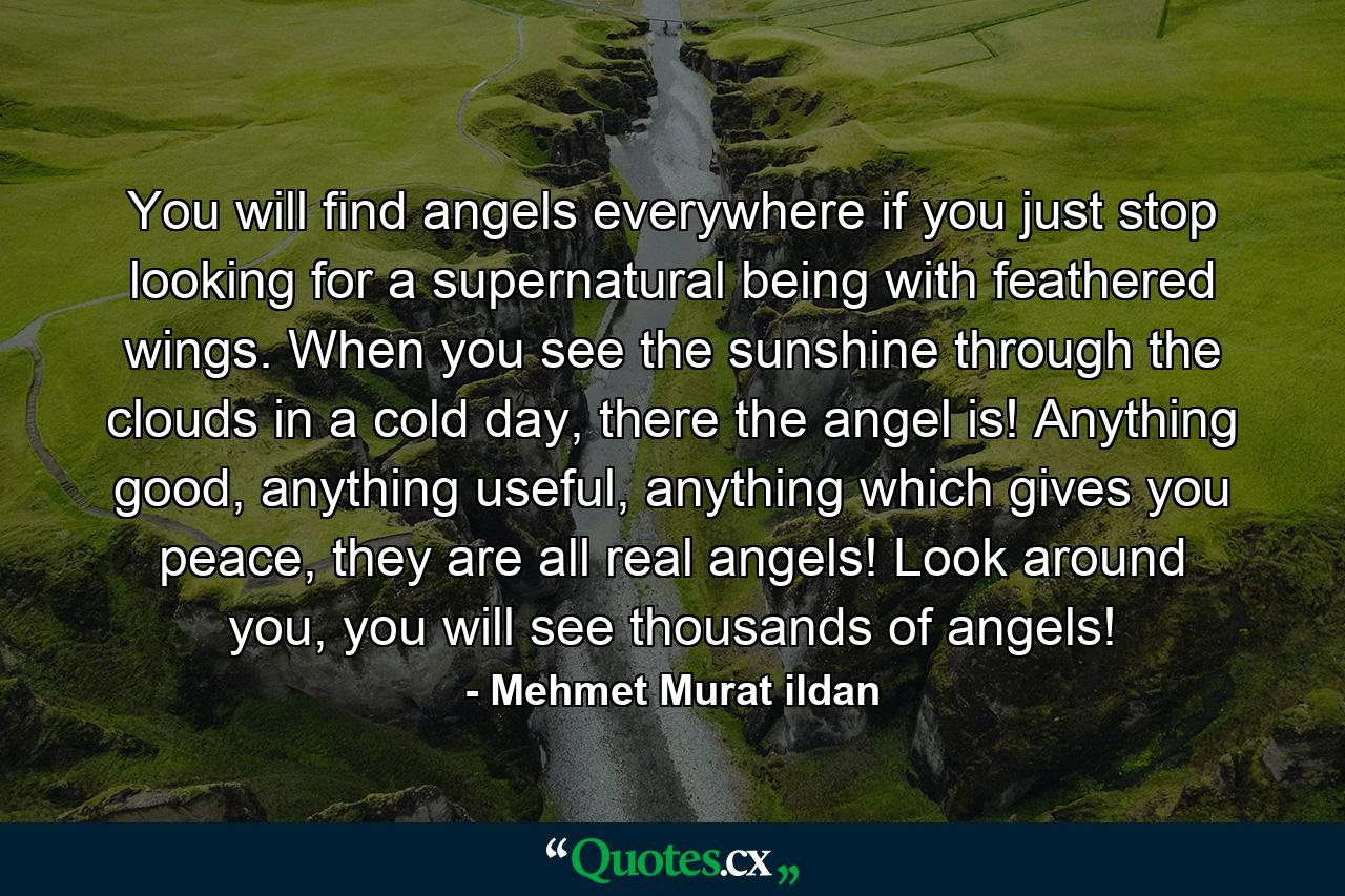 You will find angels everywhere if you just stop looking for a supernatural being with feathered wings. When you see the sunshine through the clouds in a cold day, there the angel is! Anything good, anything useful, anything which gives you peace, they are all real angels! Look around you, you will see thousands of angels! - Quote by Mehmet Murat ildan