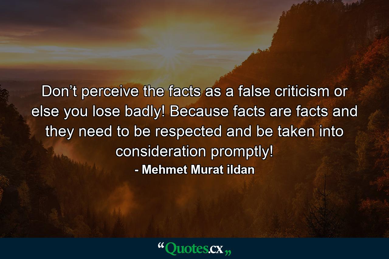 Don’t perceive the facts as a false criticism or else you lose badly! Because facts are facts and they need to be respected and be taken into consideration promptly! - Quote by Mehmet Murat ildan