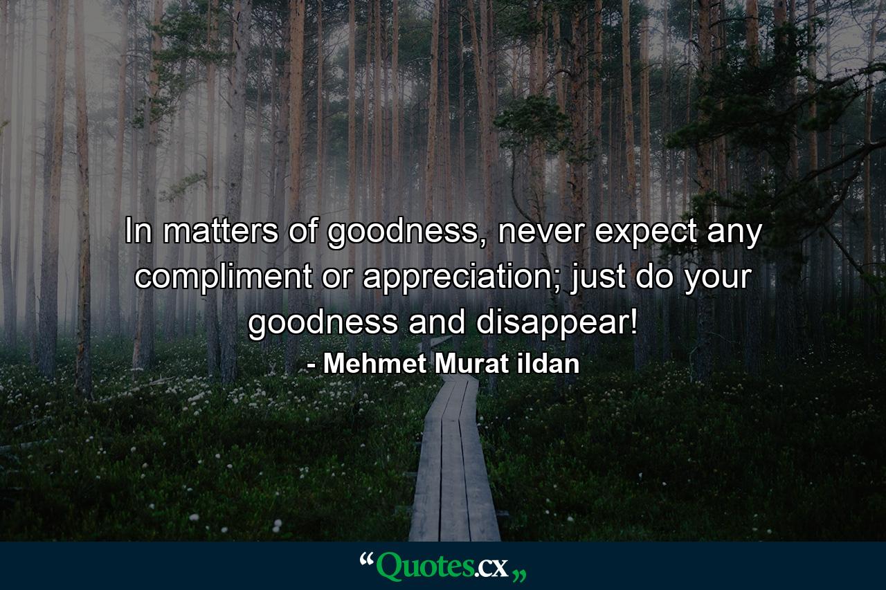 In matters of goodness, never expect any compliment or appreciation; just do your goodness and disappear! - Quote by Mehmet Murat ildan