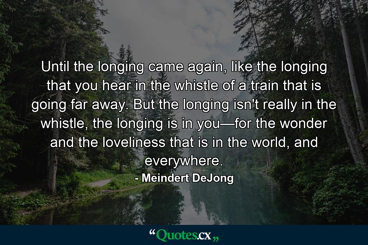 Until the longing came again, like the longing that you hear in the whistle of a train that is going far away. But the longing isn't really in the whistle, the longing is in you—for the wonder and the loveliness that is in the world, and everywhere. - Quote by Meindert DeJong