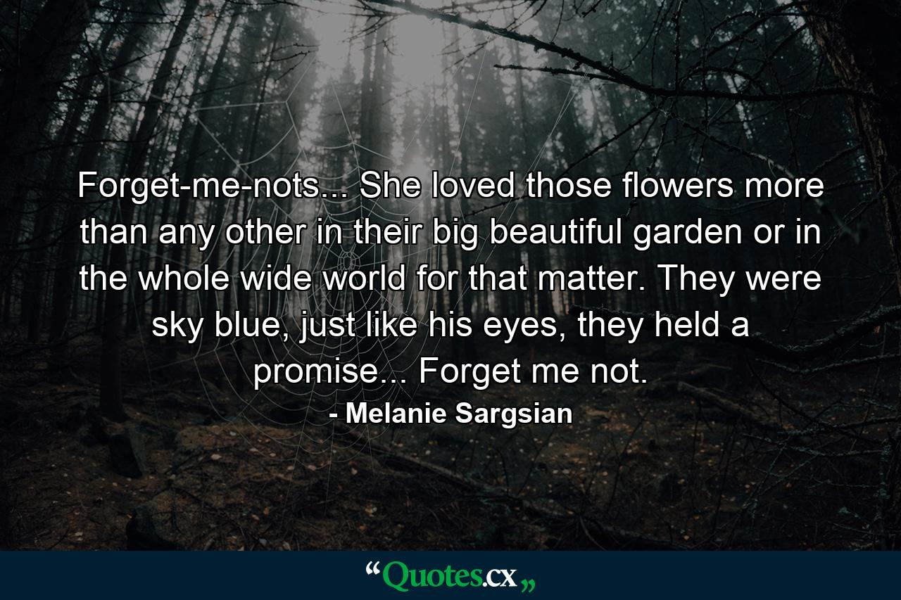 Forget-me-nots... She loved those flowers more than any other in their big beautiful garden or in the whole wide world for that matter. They were sky blue, just like his eyes, they held a promise... Forget me not. - Quote by Melanie Sargsian