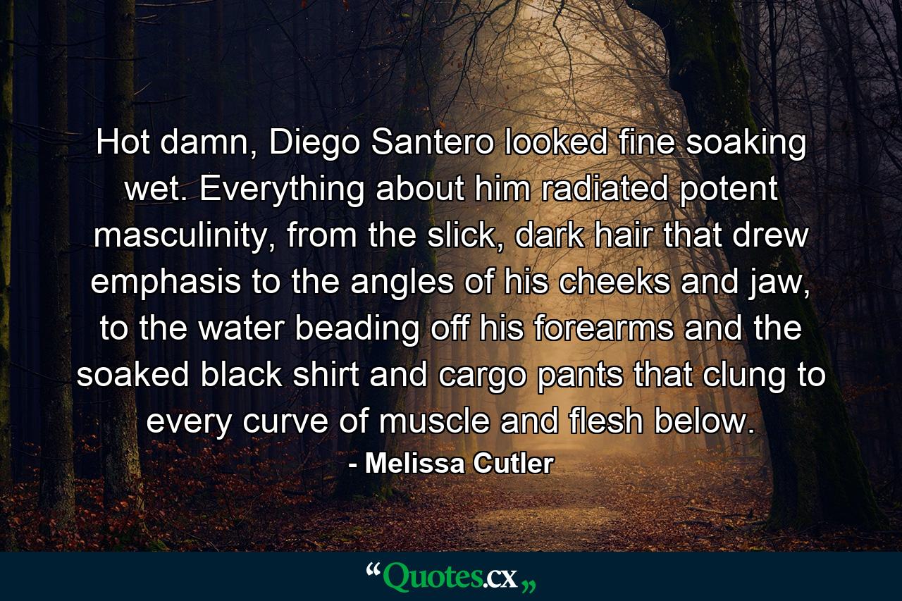 Hot damn, Diego Santero looked fine soaking wet. Everything about him radiated potent masculinity, from the slick, dark hair that drew emphasis to the angles of his cheeks and jaw, to the water beading off his forearms and the soaked black shirt and cargo pants that clung to every curve of muscle and flesh below. - Quote by Melissa Cutler