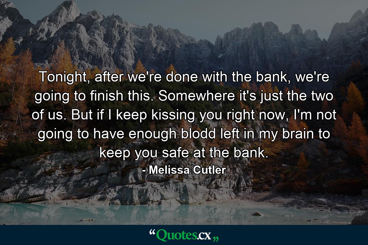 Tonight, after we're done with the bank, we're going to finish this. Somewhere it's just the two of us. But if I keep kissing you right now, I'm not going to have enough blodd left in my brain to keep you safe at the bank. - Quote by Melissa Cutler