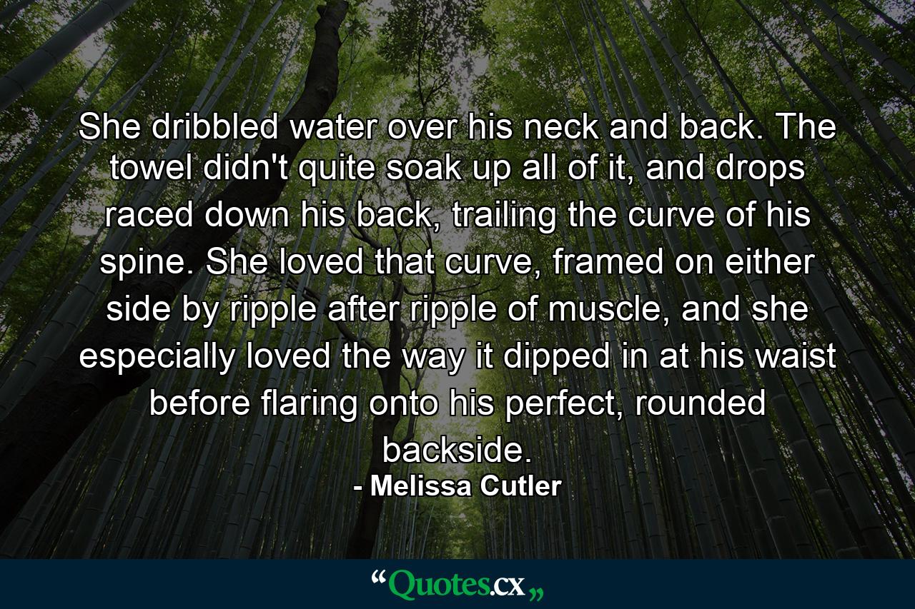 She dribbled water over his neck and back. The towel didn't quite soak up all of it, and drops raced down his back, trailing the curve of his spine. She loved that curve, framed on either side by ripple after ripple of muscle, and she especially loved the way it dipped in at his waist before flaring onto his perfect, rounded backside. - Quote by Melissa Cutler