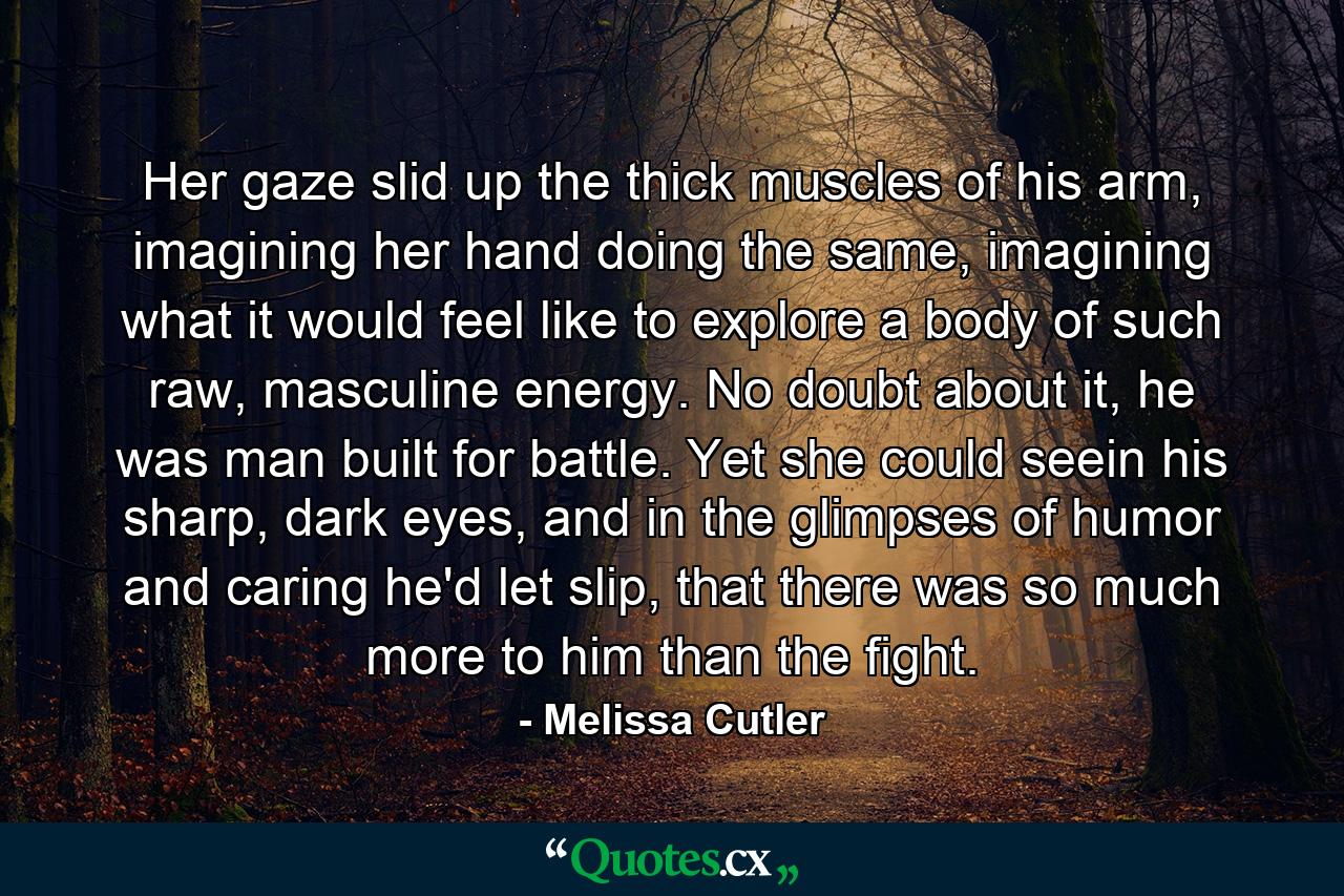 Her gaze slid up the thick muscles of his arm, imagining her hand doing the same, imagining what it would feel like to explore a body of such raw, masculine energy. No doubt about it, he was man built for battle. Yet she could seein his sharp, dark eyes, and in the glimpses of humor and caring he'd let slip, that there was so much more to him than the fight. - Quote by Melissa Cutler