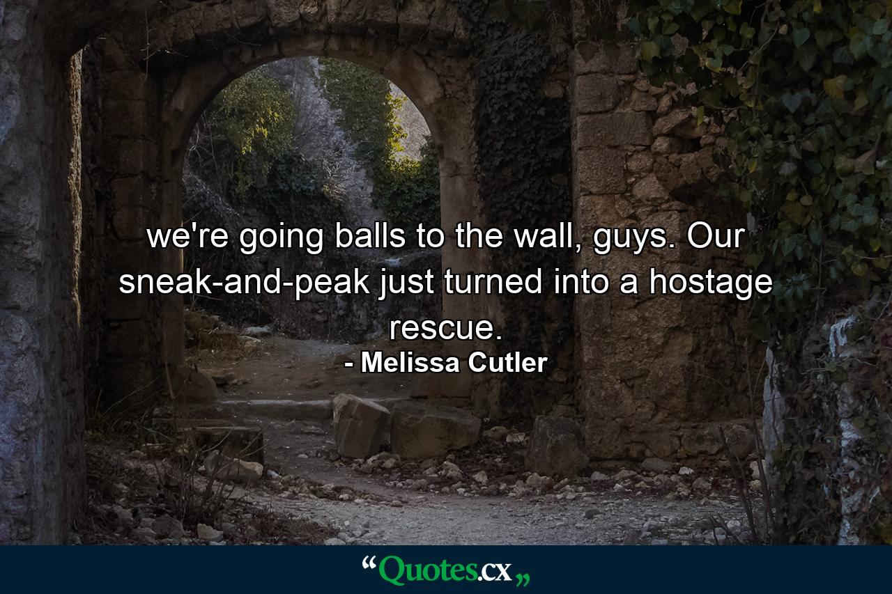 we're going balls to the wall, guys. Our sneak-and-peak just turned into a hostage rescue. - Quote by Melissa Cutler