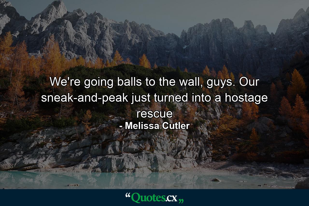 We're going balls to the wall, guys. Our sneak-and-peak just turned into a hostage rescue - Quote by Melissa Cutler