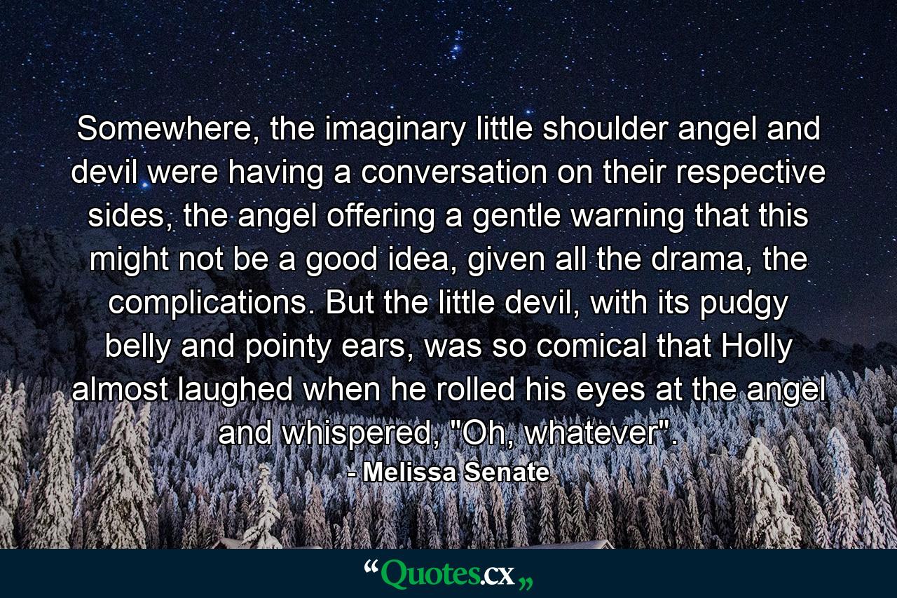 Somewhere, the imaginary little shoulder angel and devil were having a conversation on their respective sides, the angel offering a gentle warning that this might not be a good idea, given all the drama, the complications. But the little devil, with its pudgy belly and pointy ears, was so comical that Holly almost laughed when he rolled his eyes at the angel and whispered, 