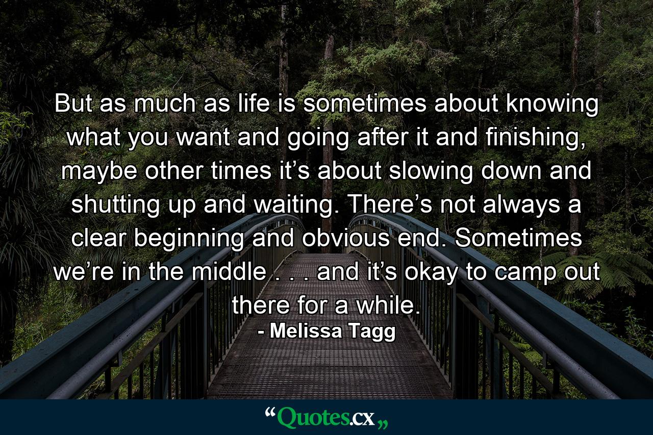 But as much as life is sometimes about knowing what you want and going after it and finishing, maybe other times it’s about slowing down and shutting up and waiting. There’s not always a clear beginning and obvious end. Sometimes we’re in the middle . . . and it’s okay to camp out there for a while. - Quote by Melissa Tagg