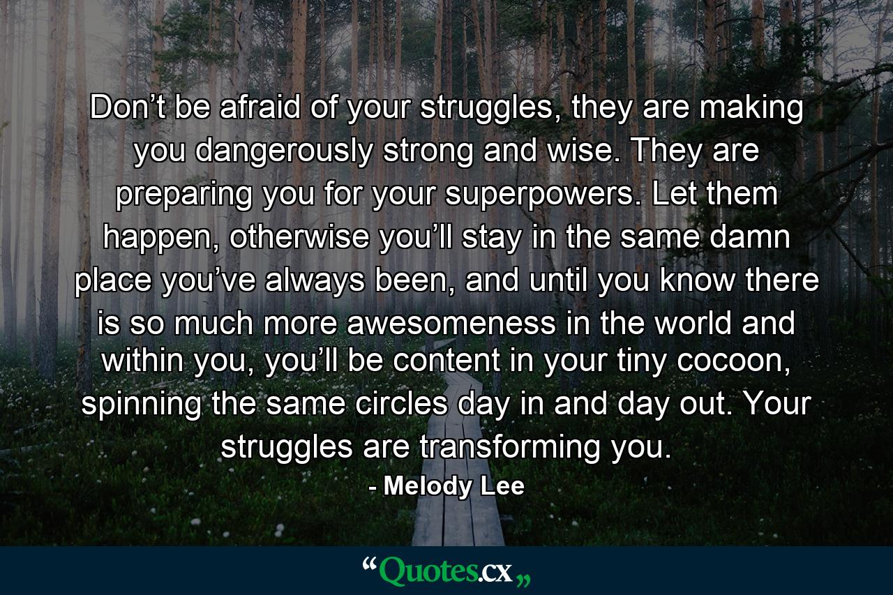 Don’t be afraid of your struggles, they are making you dangerously strong and wise. They are preparing you for your superpowers. Let them happen, otherwise you’ll stay in the same damn place you’ve always been, and until you know there is so much more awesomeness in the world and within you, you’ll be content in your tiny cocoon, spinning the same circles day in and day out. Your struggles are transforming you. - Quote by Melody Lee