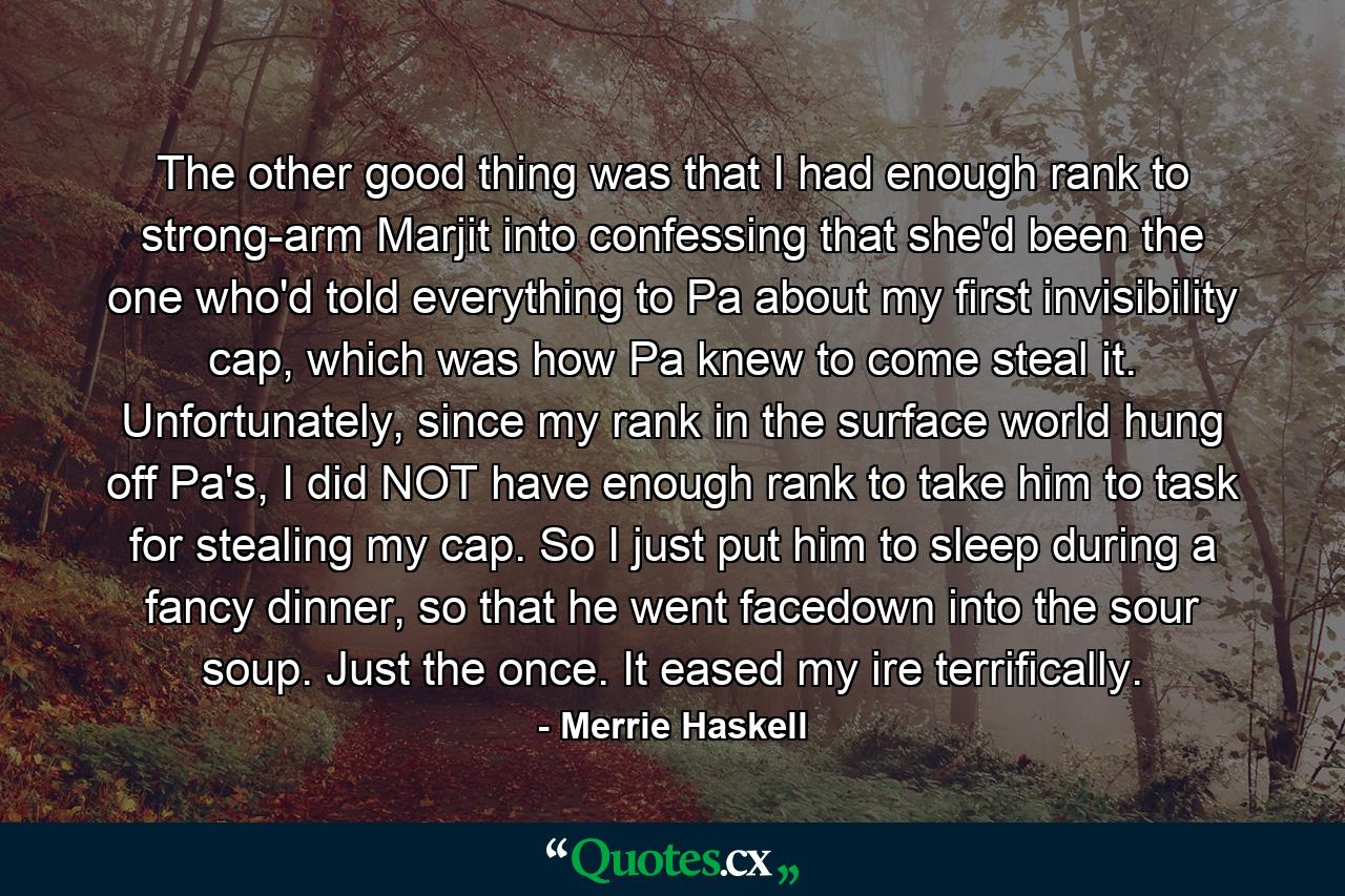 The other good thing was that I had enough rank to strong-arm Marjit into confessing that she'd been the one who'd told everything to Pa about my first invisibility cap, which was how Pa knew to come steal it. Unfortunately, since my rank in the surface world hung off Pa's, I did NOT have enough rank to take him to task for stealing my cap. So I just put him to sleep during a fancy dinner, so that he went facedown into the sour soup. Just the once. It eased my ire terrifically. - Quote by Merrie Haskell