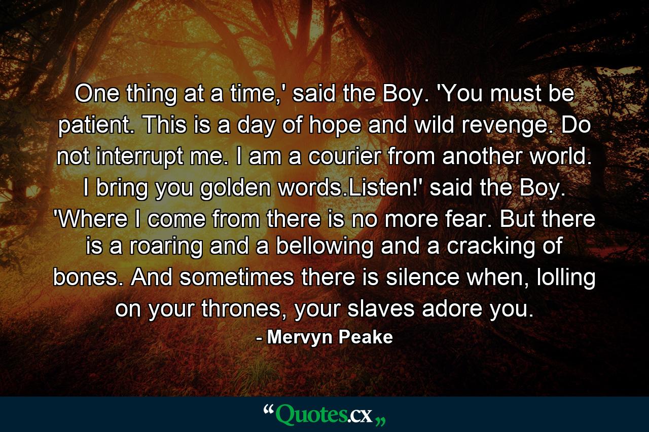 One thing at a time,' said the Boy. 'You must be patient. This is a day of hope and wild revenge. Do not interrupt me. I am a courier from another world. I bring you golden words.Listen!' said the Boy. 'Where I come from there is no more fear. But there is a roaring and a bellowing and a cracking of bones. And sometimes there is silence when, lolling on your thrones, your slaves adore you. - Quote by Mervyn Peake