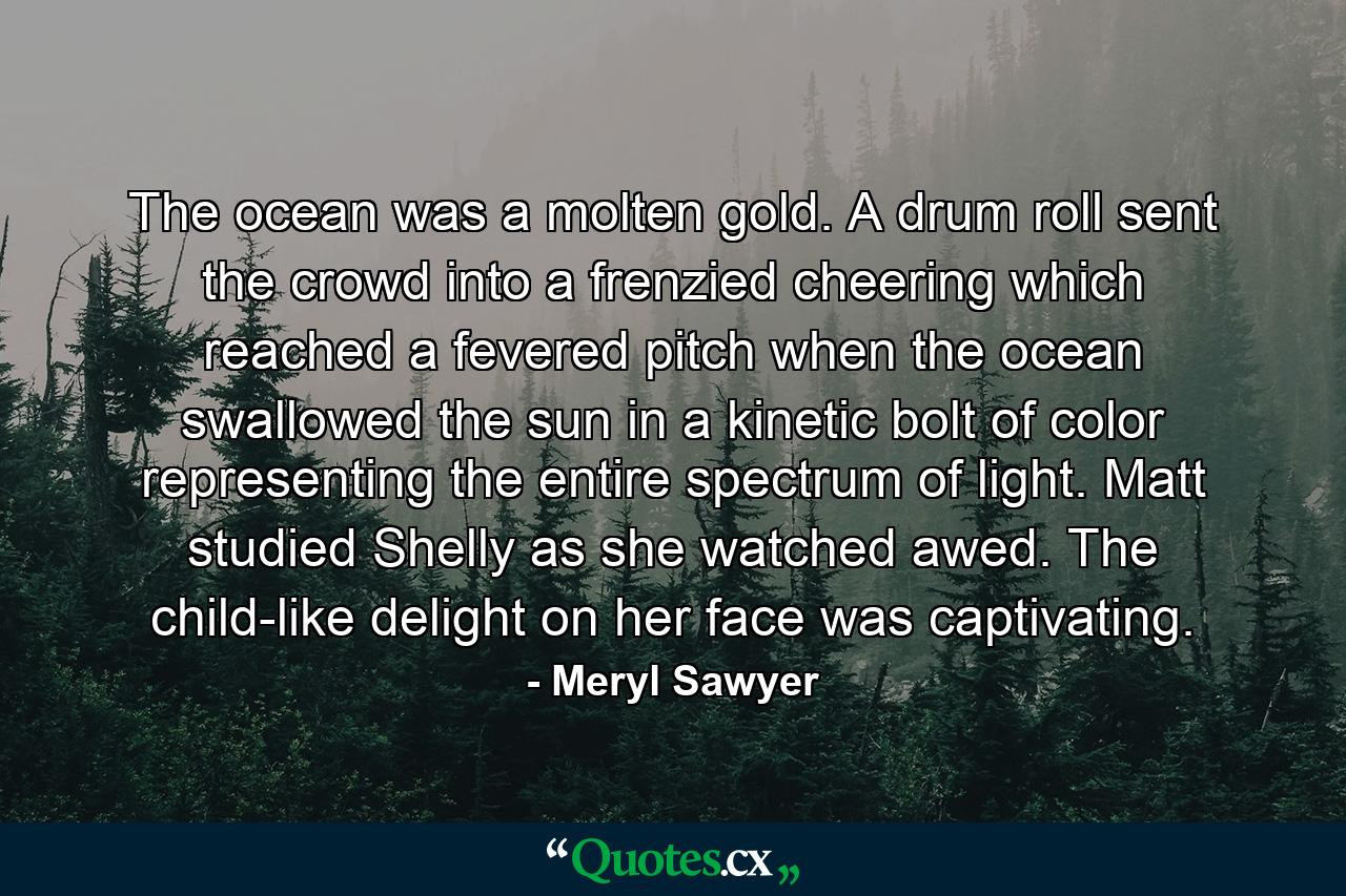 The ocean was a molten gold. A drum roll sent the crowd into a frenzied cheering which reached a fevered pitch when the ocean swallowed the sun in a kinetic bolt of color representing the entire spectrum of light. Matt studied Shelly as she watched awed. The child-like delight on her face was captivating. - Quote by Meryl Sawyer