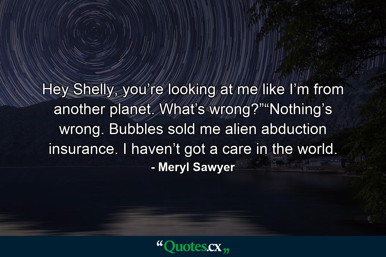 Hey Shelly, you’re looking at me like I’m from another planet. What’s wrong?”“Nothing’s wrong. Bubbles sold me alien abduction insurance. I haven’t got a care in the world. - Quote by Meryl Sawyer