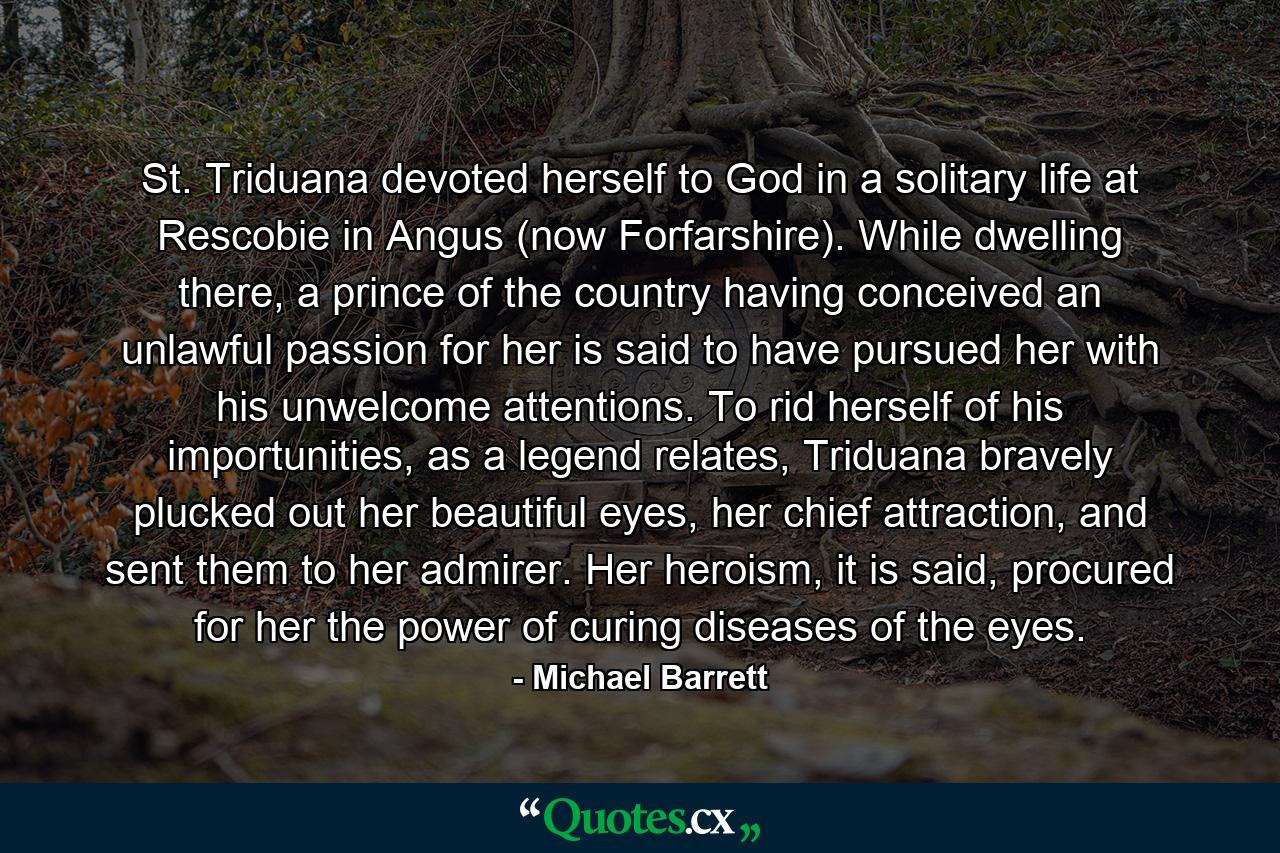 St. Triduana devoted herself to God in a solitary life at Rescobie in Angus (now Forfarshire). While dwelling there, a prince of the country having conceived an unlawful passion for her is said to have pursued her with his unwelcome attentions. To rid herself of his importunities, as a legend relates, Triduana bravely plucked out her beautiful eyes, her chief attraction, and sent them to her admirer. Her heroism, it is said, procured for her the power of curing diseases of the eyes. - Quote by Michael Barrett