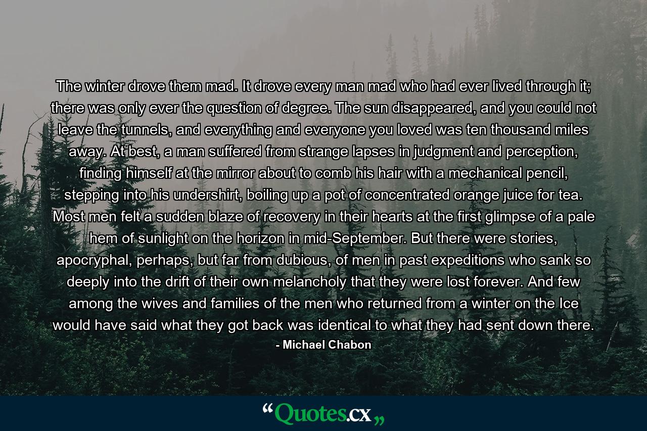 The winter drove them mad. It drove every man mad who had ever lived through it; there was only ever the question of degree. The sun disappeared, and you could not leave the tunnels, and everything and everyone you loved was ten thousand miles away. At best, a man suffered from strange lapses in judgment and perception, finding himself at the mirror about to comb his hair with a mechanical pencil, stepping into his undershirt, boiling up a pot of concentrated orange juice for tea. Most men felt a sudden blaze of recovery in their hearts at the first glimpse of a pale hem of sunlight on the horizon in mid-September. But there were stories, apocryphal, perhaps, but far from dubious, of men in past expeditions who sank so deeply into the drift of their own melancholy that they were lost forever. And few among the wives and families of the men who returned from a winter on the Ice would have said what they got back was identical to what they had sent down there. - Quote by Michael Chabon