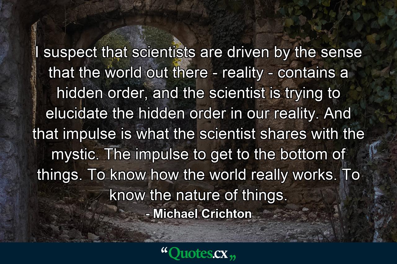 I suspect that scientists are driven by the sense that the world out there - reality - contains a hidden order, and the scientist is trying to elucidate the hidden order in our reality. And that impulse is what the scientist shares with the mystic. The impulse to get to the bottom of things. To know how the world really works. To know the nature of things. - Quote by Michael Crichton