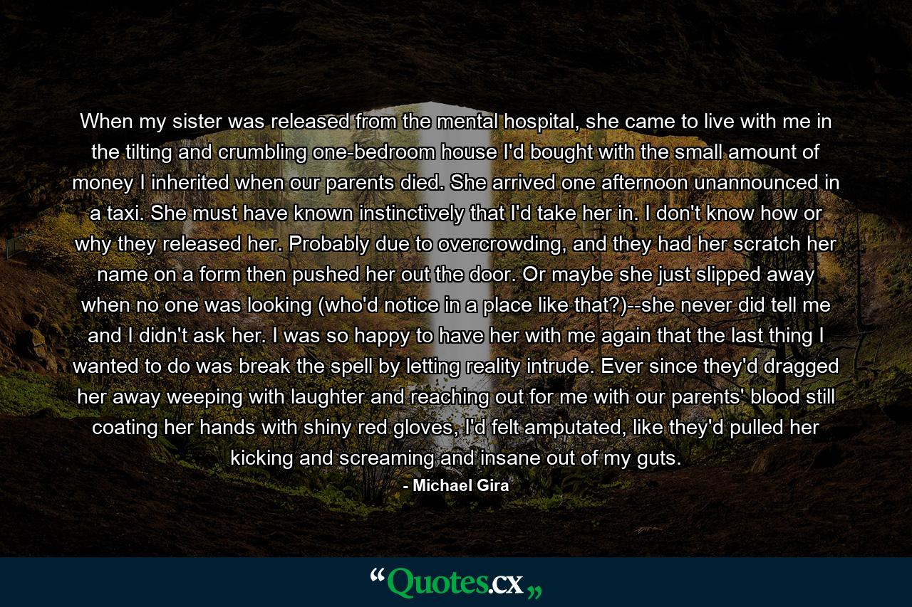 When my sister was released from the mental hospital, she came to live with me in the tilting and crumbling one-bedroom house I'd bought with the small amount of money I inherited when our parents died. She arrived one afternoon unannounced in a taxi. She must have known instinctively that I'd take her in. I don't know how or why they released her. Probably due to overcrowding, and they had her scratch her name on a form then pushed her out the door. Or maybe she just slipped away when no one was looking (who'd notice in a place like that?)--she never did tell me and I didn't ask her. I was so happy to have her with me again that the last thing I wanted to do was break the spell by letting reality intrude. Ever since they'd dragged her away weeping with laughter and reaching out for me with our parents' blood still coating her hands with shiny red gloves, I'd felt amputated, like they'd pulled her kicking and screaming and insane out of my guts. - Quote by Michael Gira