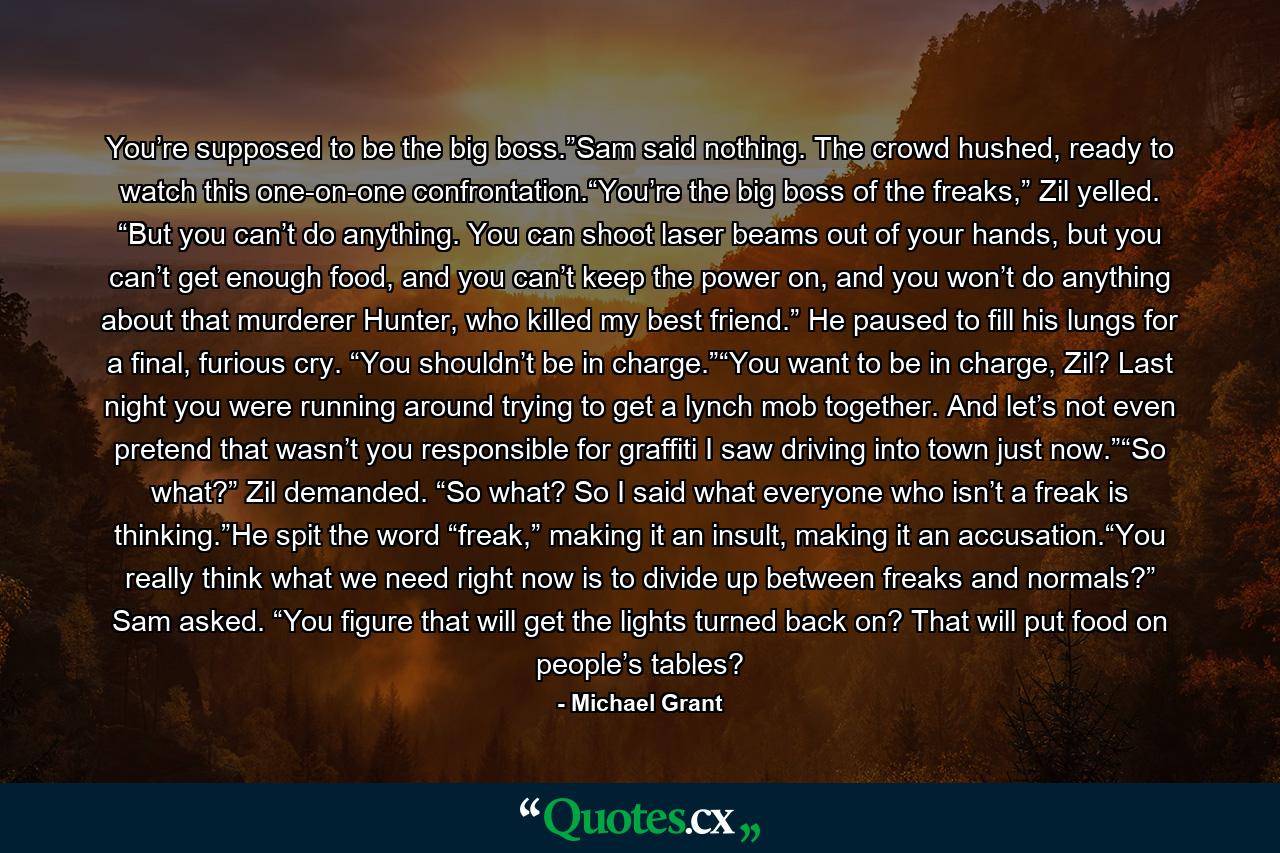 You’re supposed to be the big boss.”Sam said nothing. The crowd hushed, ready to watch this one-on-one confrontation.“You’re the big boss of the freaks,” Zil yelled. “But you can’t do anything. You can shoot laser beams out of your hands, but you can’t get enough food, and you can’t keep the power on, and you won’t do anything about that murderer Hunter, who killed my best friend.” He paused to fill his lungs for a final, furious cry. “You shouldn’t be in charge.”“You want to be in charge, Zil? Last night you were running around trying to get a lynch mob together. And let’s not even pretend that wasn’t you responsible for graffiti I saw driving into town just now.”“So what?” Zil demanded. “So what? So I said what everyone who isn’t a freak is thinking.”He spit the word “freak,” making it an insult, making it an accusation.“You really think what we need right now is to divide up between freaks and normals?” Sam asked. “You figure that will get the lights turned back on? That will put food on people’s tables? - Quote by Michael Grant