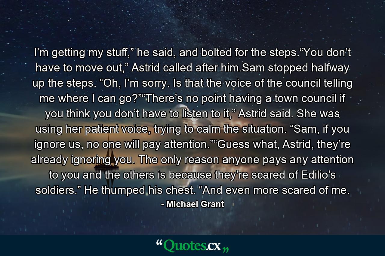 I’m getting my stuff,” he said, and bolted for the steps.“You don’t have to move out,” Astrid called after him.Sam stopped halfway up the steps. “Oh, I’m sorry. Is that the voice of the council telling me where I can go?”“There’s no point having a town council if you think you don’t have to listen to it,” Astrid said. She was using her patient voice, trying to calm the situation. “Sam, if you ignore us, no one will pay attention.”“Guess what, Astrid, they’re already ignoring you. The only reason anyone pays any attention to you and the others is because they’re scared of Edilio’s soldiers.” He thumped his chest. “And even more scared of me. - Quote by Michael Grant