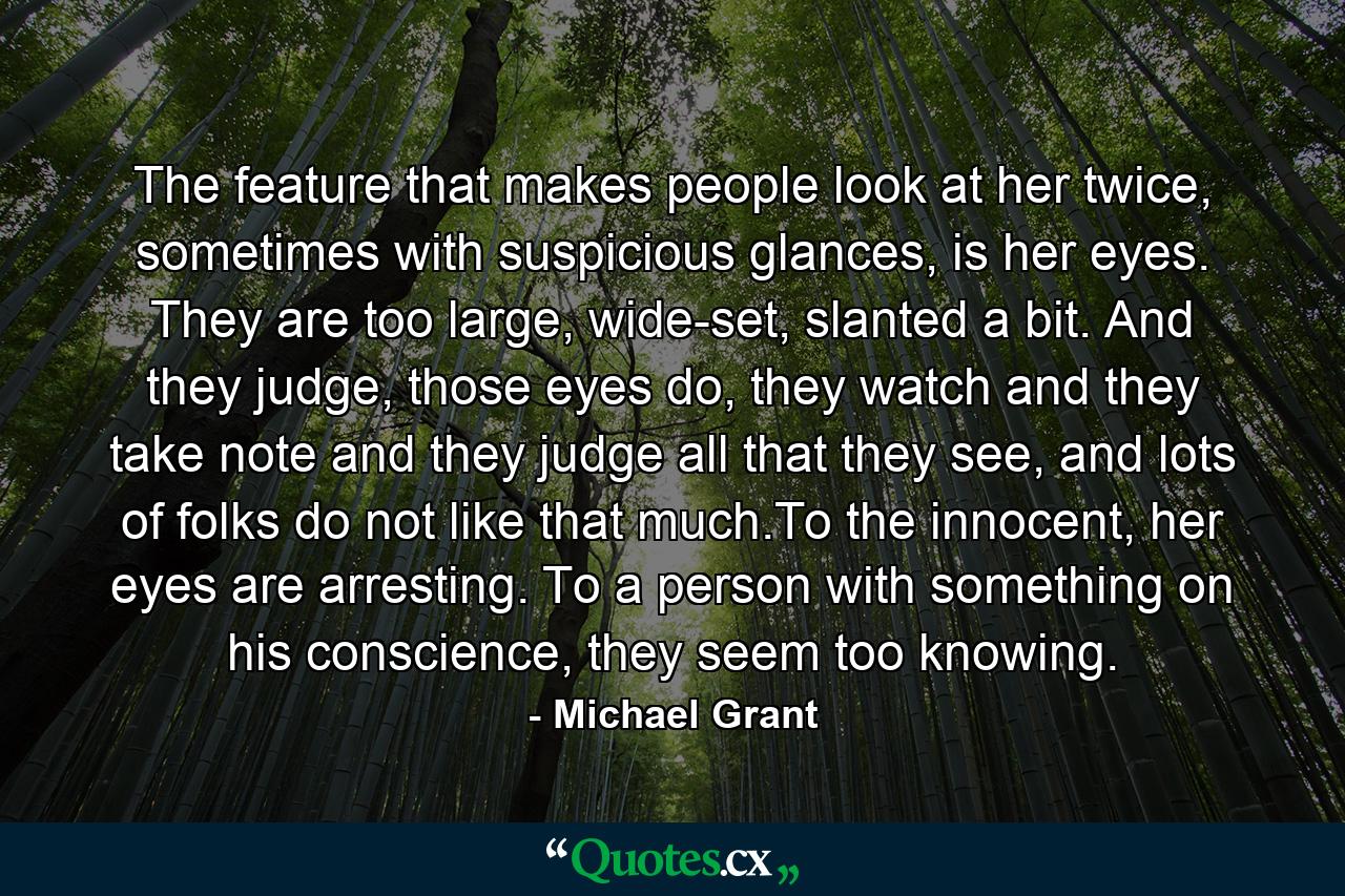 The feature that makes people look at her twice, sometimes with suspicious glances, is her eyes. They are too large, wide-set, slanted a bit. And they judge, those eyes do, they watch and they take note and they judge all that they see, and lots of folks do not like that much.To the innocent, her eyes are arresting. To a person with something on his conscience, they seem too knowing. - Quote by Michael Grant