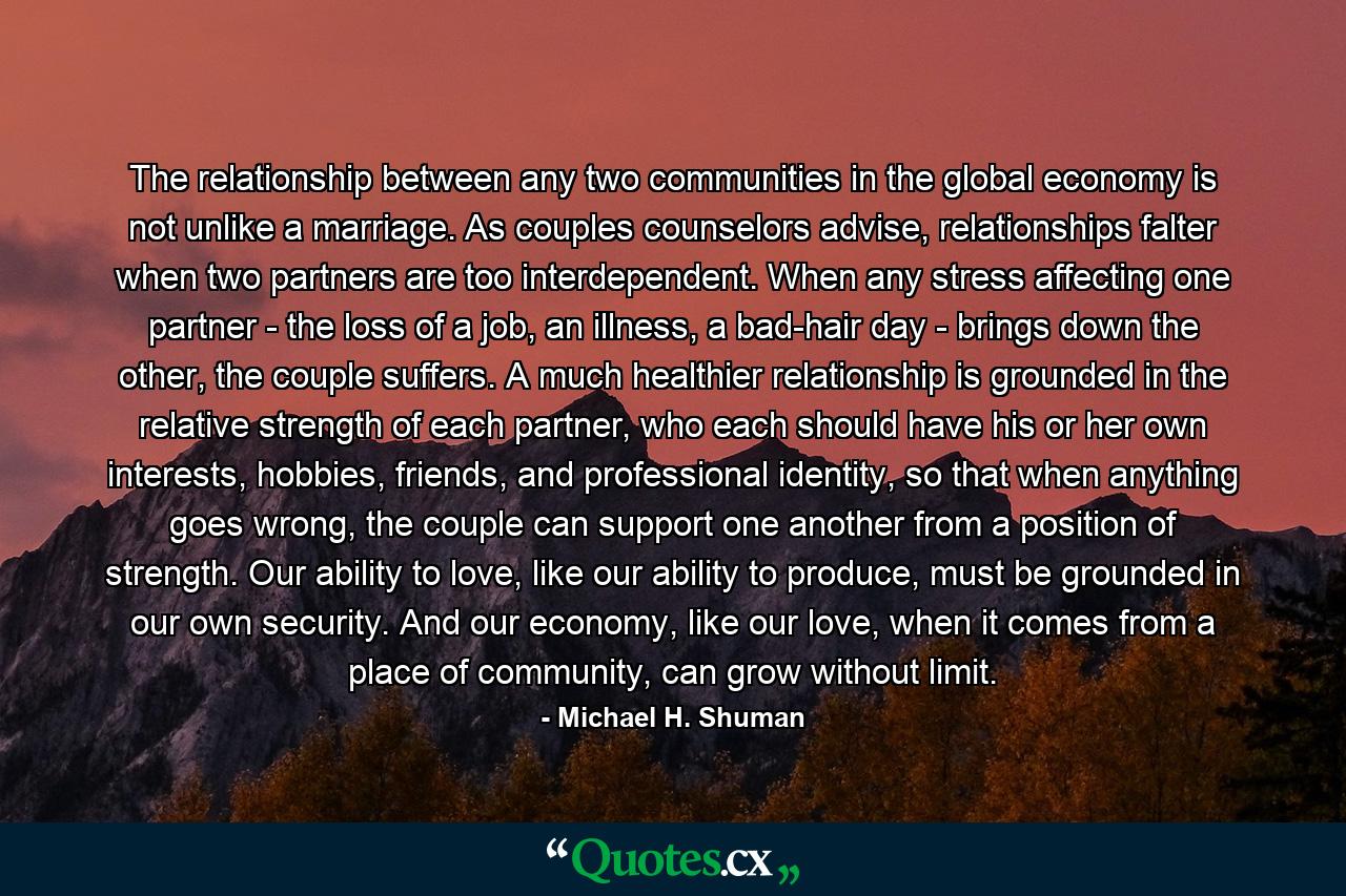 The relationship between any two communities in the global economy is not unlike a marriage. As couples counselors advise, relationships falter when two partners are too interdependent. When any stress affecting one partner - the loss of a job, an illness, a bad-hair day - brings down the other, the couple suffers. A much healthier relationship is grounded in the relative strength of each partner, who each should have his or her own interests, hobbies, friends, and professional identity, so that when anything goes wrong, the couple can support one another from a position of strength. Our ability to love, like our ability to produce, must be grounded in our own security. And our economy, like our love, when it comes from a place of community, can grow without limit. - Quote by Michael H. Shuman