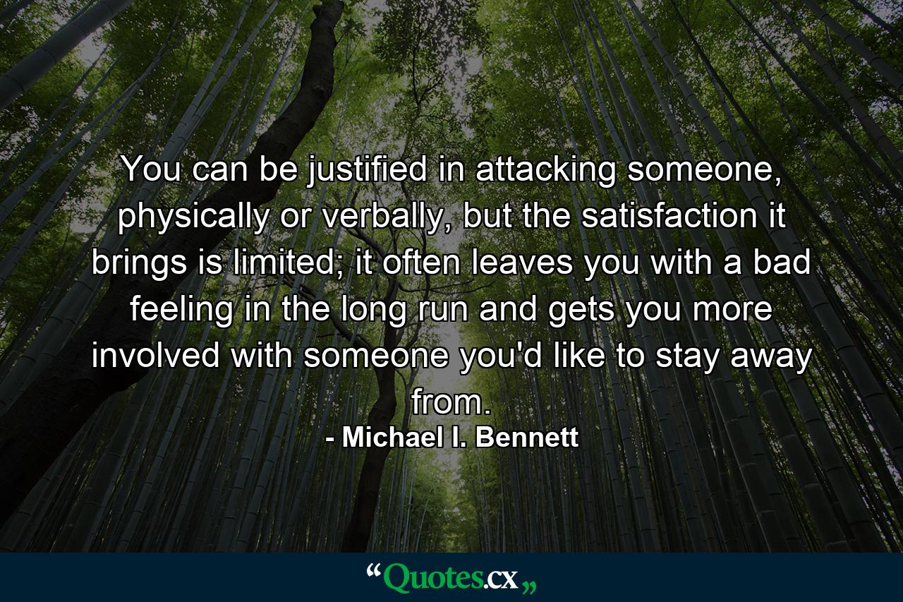 You can be justified in attacking someone, physically or verbally, but the satisfaction it brings is limited; it often leaves you with a bad feeling in the long run and gets you more involved with someone you'd like to stay away from. - Quote by Michael I. Bennett