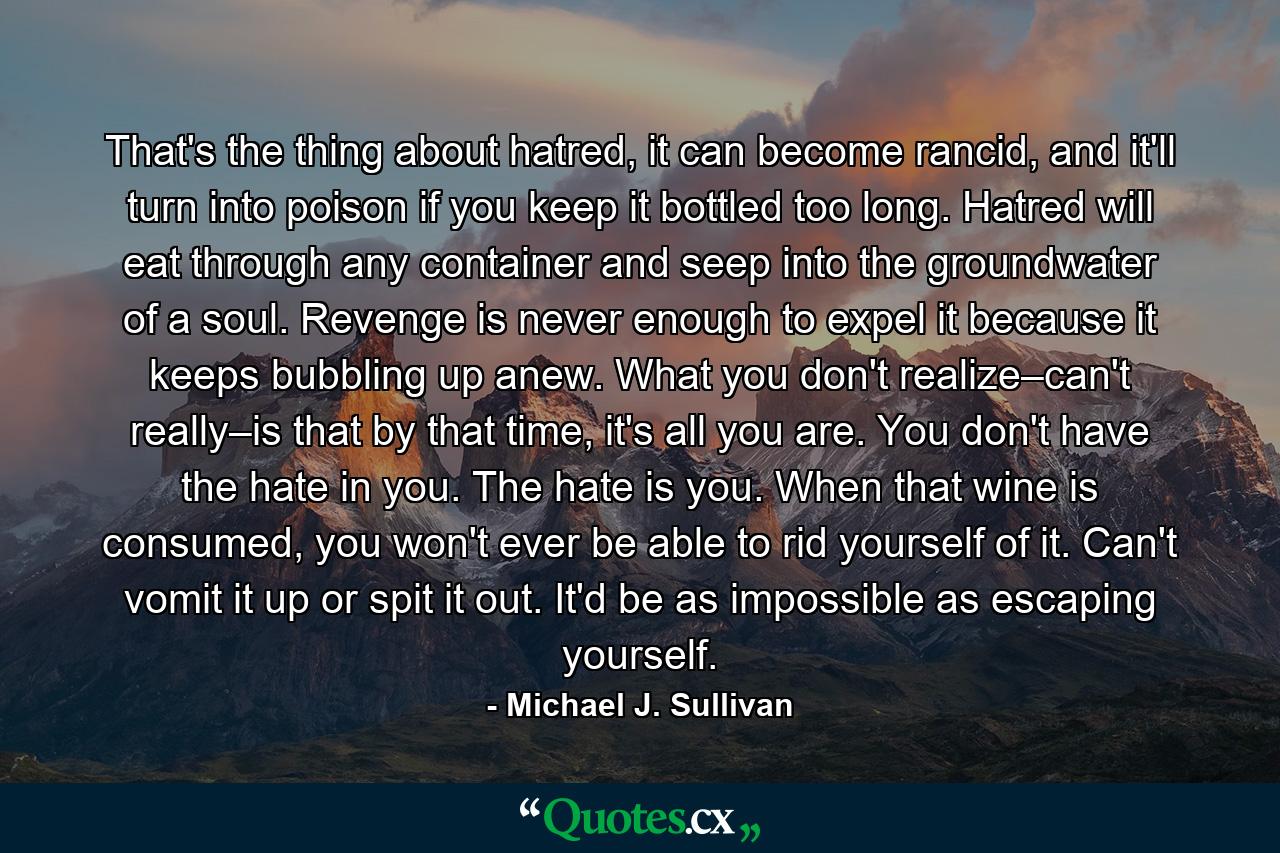 That's the thing about hatred, it can become rancid, and it'll turn into poison if you keep it bottled too long. Hatred will eat through any container and seep into the groundwater of a soul. Revenge is never enough to expel it because it keeps bubbling up anew. What you don't realize–can't really–is that by that time, it's all you are. You don't have the hate in you. The hate is you. When that wine is consumed, you won't ever be able to rid yourself of it. Can't vomit it up or spit it out. It'd be as impossible as escaping yourself. - Quote by Michael J. Sullivan