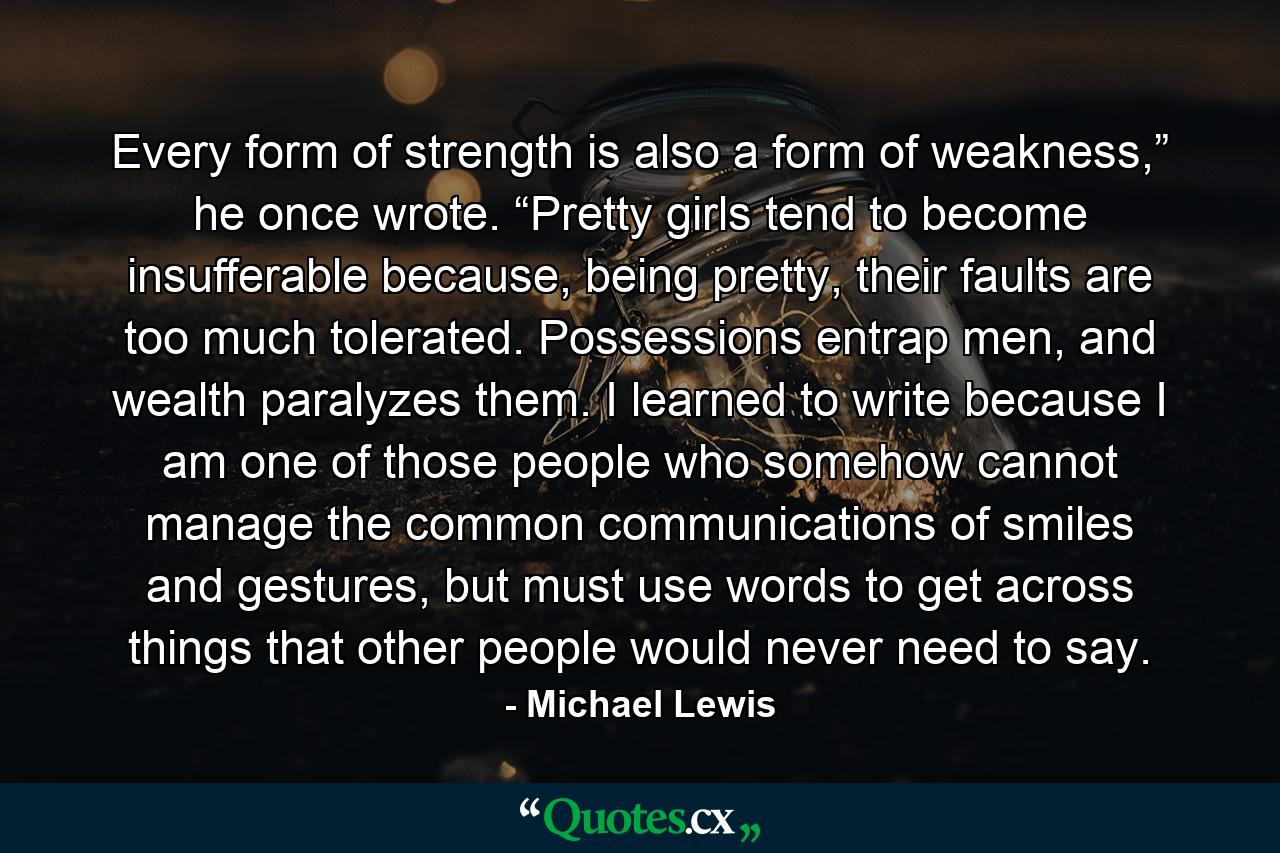 Every form of strength is also a form of weakness,” he once wrote. “Pretty girls tend to become insufferable because, being pretty, their faults are too much tolerated. Possessions entrap men, and wealth paralyzes them. I learned to write because I am one of those people who somehow cannot manage the common communications of smiles and gestures, but must use words to get across things that other people would never need to say. - Quote by Michael Lewis