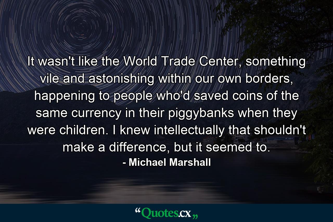 It wasn't like the World Trade Center, something vile and astonishing within our own borders, happening to people who'd saved coins of the same currency in their piggybanks when they were children. I knew intellectually that shouldn't make a difference, but it seemed to. - Quote by Michael Marshall