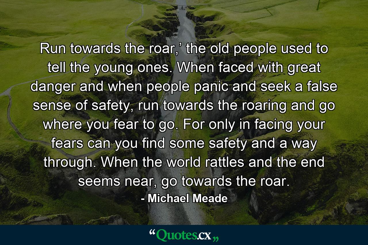 Run towards the roar,’ the old people used to tell the young ones. When faced with great danger and when people panic and seek a false sense of safety, run towards the roaring and go where you fear to go. For only in facing your fears can you find some safety and a way through. When the world rattles and the end seems near, go towards the roar. - Quote by Michael Meade