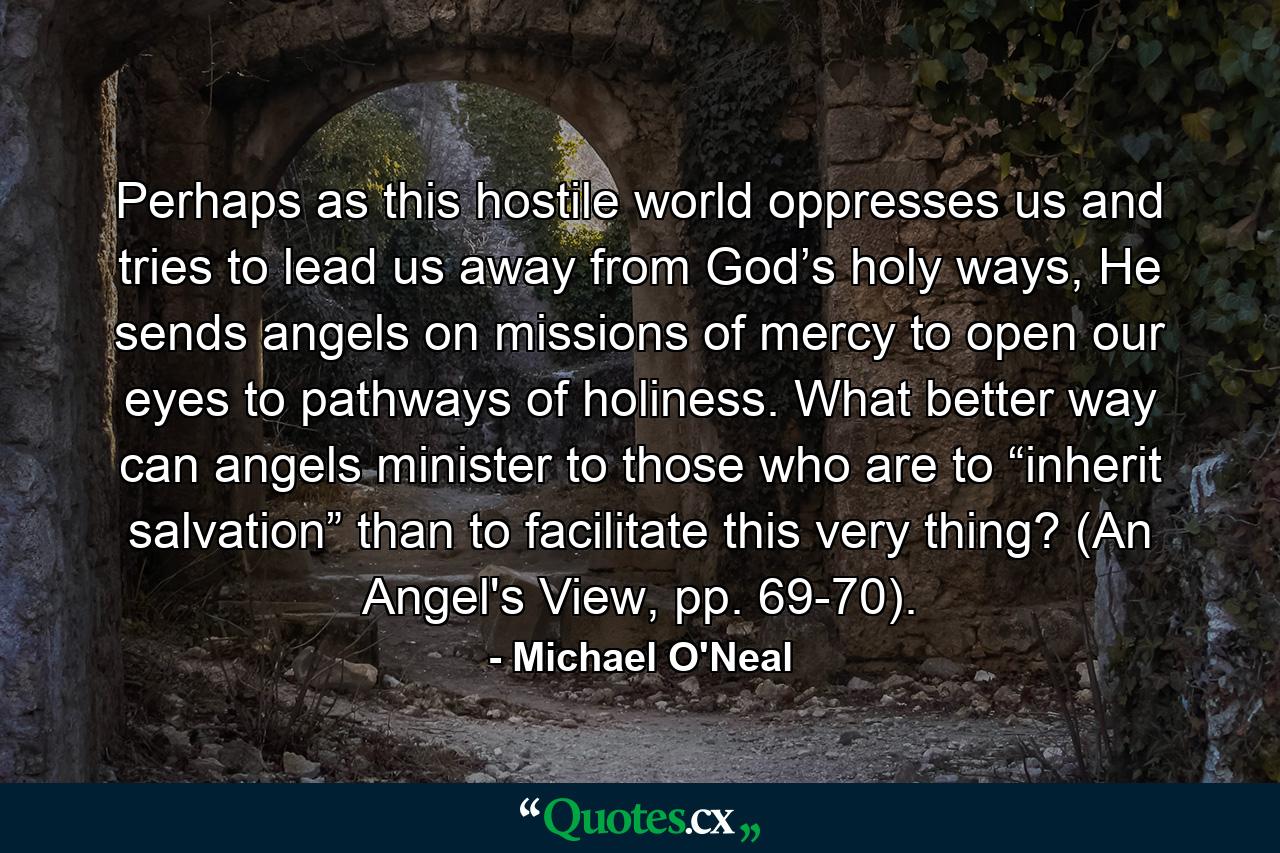 Perhaps as this hostile world oppresses us and tries to lead us away from God’s holy ways, He sends angels on missions of mercy to open our eyes to pathways of holiness. What better way can angels minister to those who are to “inherit salvation” than to facilitate this very thing? (An Angel's View, pp. 69-70). - Quote by Michael O'Neal