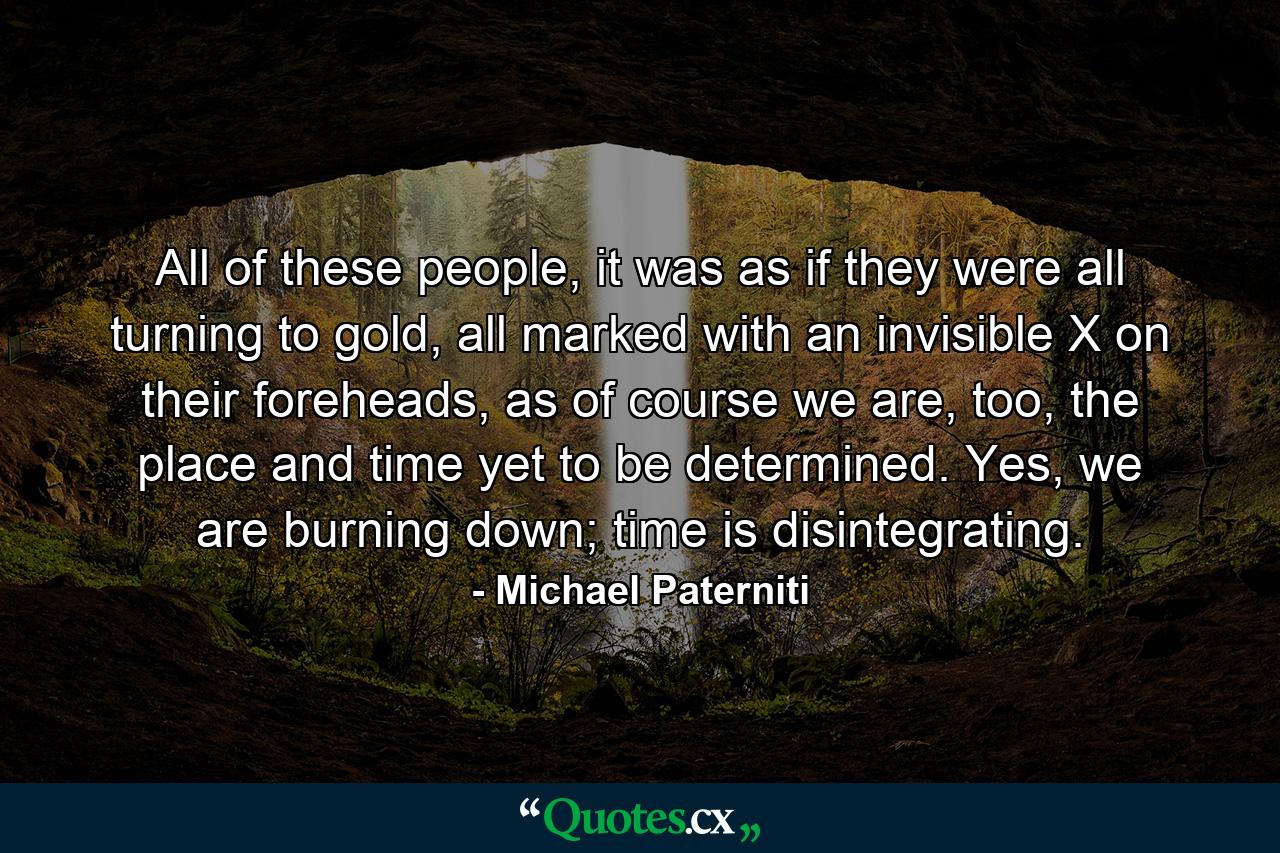 All of these people, it was as if they were all turning to gold, all marked with an invisible X on their foreheads, as of course we are, too, the place and time yet to be determined. Yes, we are burning down; time is disintegrating. - Quote by Michael Paterniti