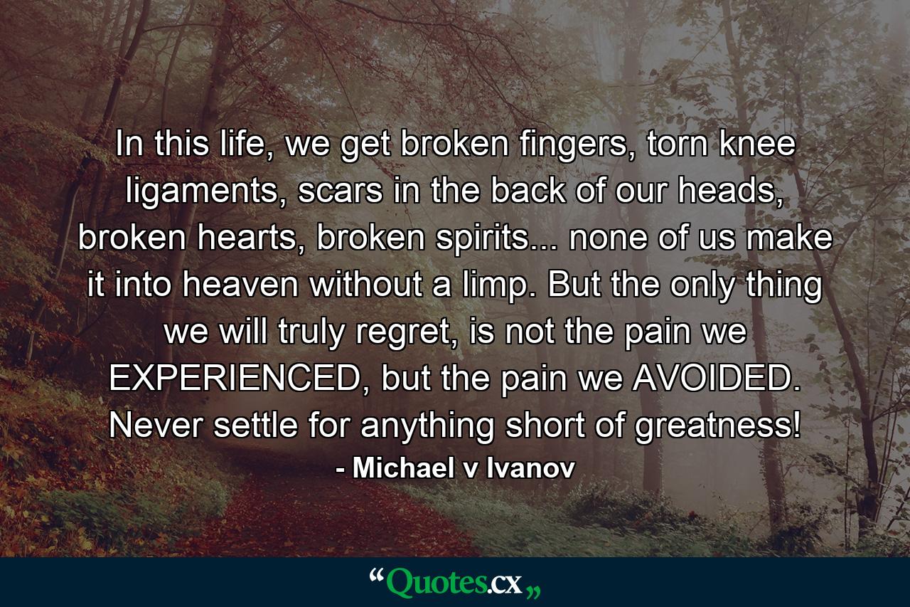 In this life, we get broken fingers, torn knee ligaments, scars in the back of our heads, broken hearts, broken spirits... none of us make it into heaven without a limp. But the only thing we will truly regret, is not the pain we EXPERIENCED, but the pain we AVOIDED. Never settle for anything short of greatness! - Quote by Michael v Ivanov