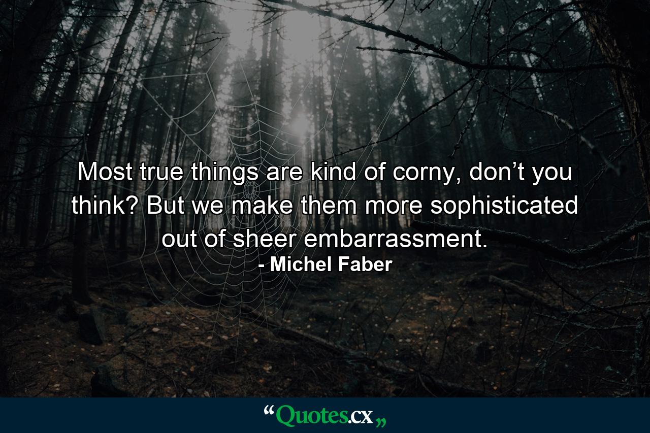 Most true things are kind of corny, don’t you think? But we make them more sophisticated out of sheer embarrassment. - Quote by Michel Faber