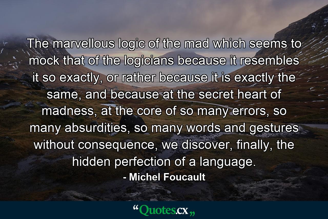 The marvellous logic of the mad which seems to mock that of the logicians because it resembles it so exactly, or rather because it is exactly the same, and because at the secret heart of madness, at the core of so many errors, so many absurdities, so many words and gestures without consequence, we discover, finally, the hidden perfection of a language. - Quote by Michel Foucault